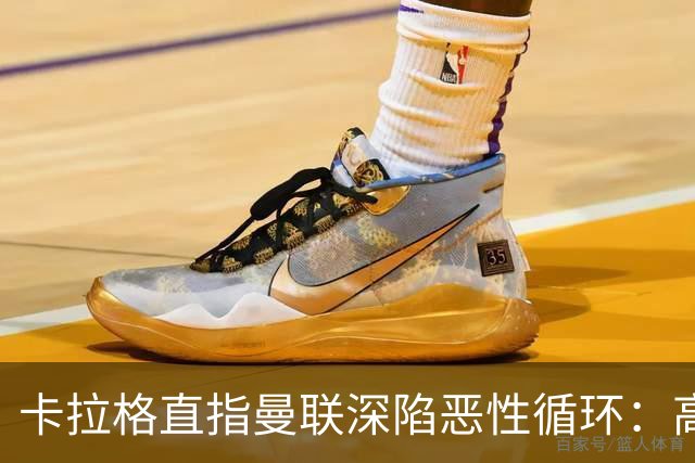 卡拉格直指曼联深陷恶性循环：高薪冗员难清理，砸钱无效难争欧冠